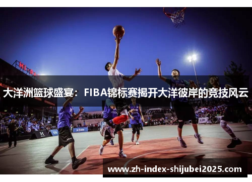 大洋洲篮球盛宴：FIBA锦标赛揭开大洋彼岸的竞技风云