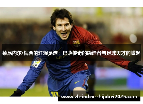 莱昂内尔·梅西的辉煌足迹：巴萨传奇的缔造者与足球天才的崛起