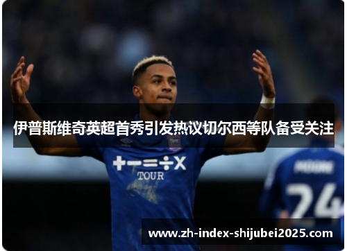 伊普斯维奇英超首秀引发热议切尔西等队备受关注