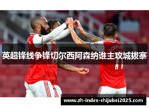 英超锋线争锋切尔西阿森纳谁主攻城拔寨