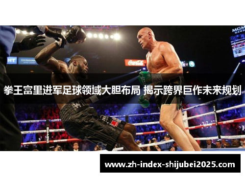 拳王富里进军足球领域大胆布局 揭示跨界巨作未来规划