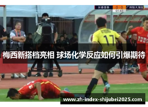 梅西新搭档亮相 球场化学反应如何引爆期待